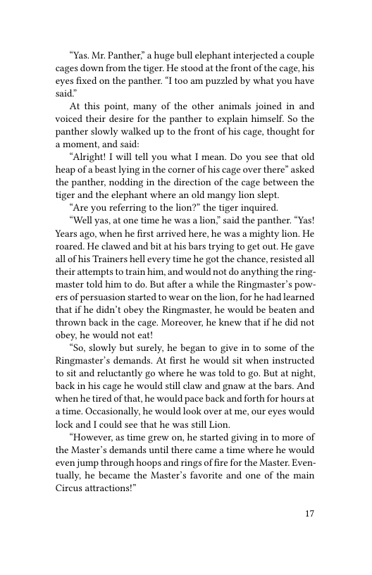 “Yas. Mr. Panther a huge bull elephant interjected a couple cages down from the tiger. He stood at the front of the cage, his eyes fixed on the panther. ‘I too am puzzled by what you have said”  At this point, many of the other animals joined in and voiced their desire for the panther to explain himself. So the panther slowly walked up to the front of his cage, thought for 2 moment, and said:  “Alright! T will tell you what I mean. Do you see that old heap of a beast lying in the corner of his cage over there” asked the panther, nodding in the direction of the cage between the tiger and the elephant where an old mangy lion slept.  “Are you referring to the lion?” the tiger inquired.  “Well yas, at one time he was a lion,” said the panther. “Yas! Years ago, when he first arrived here, he was a mighty lion. He roared. He clawed and bit at his bars trying to get out. He gave all of his Trainers hell every time he got the chance, resisted all their attempts to train him, and would not do anything the ring- ‘master told him to do. But after a while the Ringmaster’s pow- exs of persuasion started to wear on the lion, for he had learned that if he didn’t obey the Ringmaster, he would be beaten and thrown back in the cage. Moreover, he knew that if he did not obey, he would not eat!  “So, slowly but surely, he began to give in to some of the Ringmaster’s demands. At first he would sit when instructed to sit and reluctantly go where he was told to go. But at night, back in his cage he would still claw and gnaw at the bars. And when he tired of that, he would pace back and forth for hours at a time. Occasionally, he would look over at me, our eyes would Tock and I could see that he was still Lion.  “However, as time grew on, he started giving in to more of the Master’s demands until there came a time where he would even jump through hoops and rings of fire for the Master. Even- tually, he became the Master’s favorite and one of the main Circus attractions!”  17 